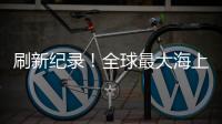 刷新紀錄！全球最大海上“帶貨王”來了