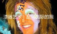 漆器藝術：刮向國際的我國之風