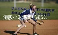 港股小米集團(tuán)漲超5% 股價創(chuàng)前史新高