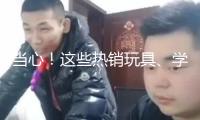 當心！這些熱銷玩具、學生文具 竟存在這么多安全隱患→