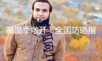 高溫季敞開！全國防曬指數(shù)地圖來了 看你那需求幾級防曬配備